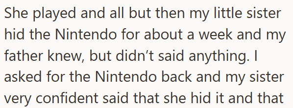 She played and all but then my little sister hid the Nintendo for about a week and my father knew, but didn't said anything. I asked for the Nintendo back and my sister very confident said that she hid it and that