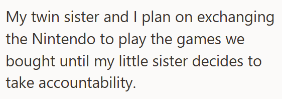 My twin sister and I plan on exchanging the Nintendo to play the games we bought until my little sister decides to take accountability.