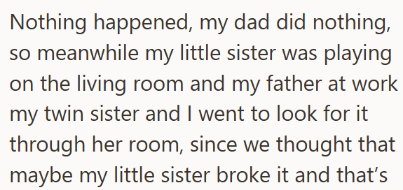 Nothing happened, my dad did nothing, so meanwhile my little sister was playing on the living room and my father at work my twin sister and I went to look for it through her room, since we thought that maybe my little sister broke it and that's