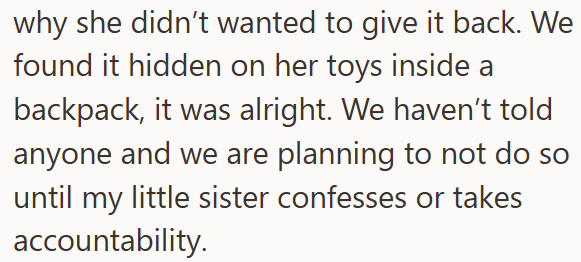 why she didn't wanted to give it back. We found it hidden on her toys inside a backpack, it was alright. We haven't told anyone and we are planning to not do so until my little sister confesses or takes accountability.
