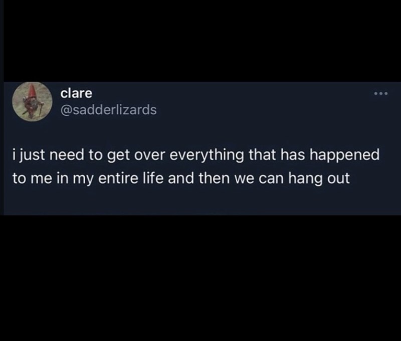 clare @sadderlizards i just need to get over everything that has happened to me in my entire life and then we can hang out