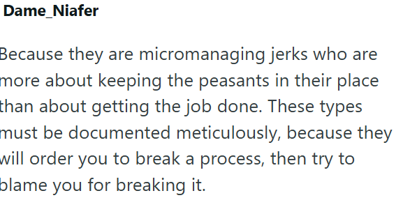 Dame_Niafer Because they are micromanaging jerks who are more about keeping the peasants in their place than about getting the job done. These types must be documented meticulously, because they will order you to break a process, then try to blame you for breaking it.
