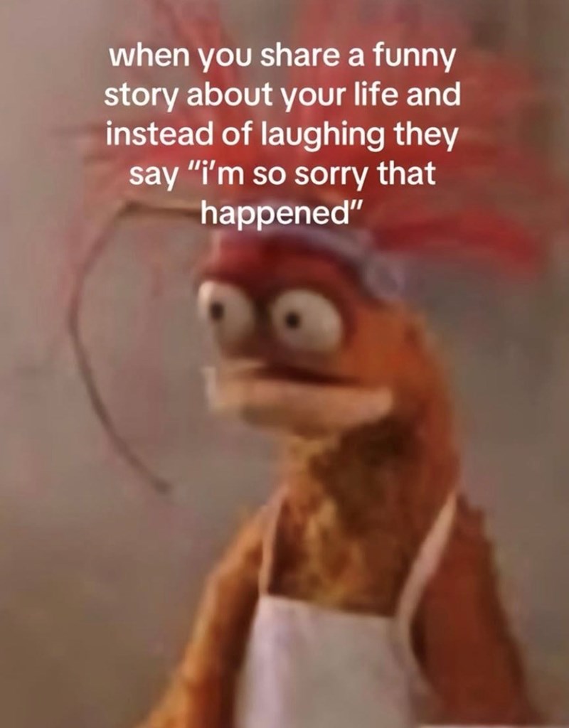 when you share a funny story about your life and instead of laughing they say "i'm so sorry that happened"