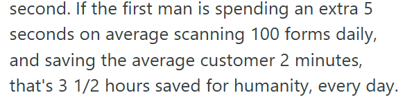 second. If the first man is spending an extra 5 seconds on average scanning 100 forms daily, and saving the average customer 2 minutes, that's 3 1/2 hours saved for humanity, every day.