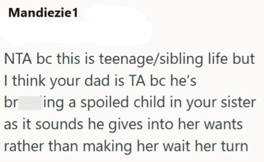 Mandiezie1 NTA bc this is teenage/sibling life but I think your dad is TA bc he's bring a spoiled child in your sister as it sounds he gives into her wants rather than making her wait her turn