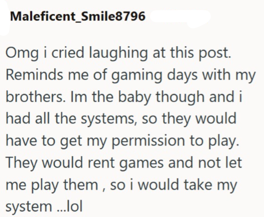 Maleficent_Smile8796 Omg i cried laughing at this post. Reminds me of gaming days with my brothers. Im the baby though and i had all the systems, so they would have to get my permission to play. They would rent games and not let me play them, so i would take my system ...lol