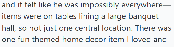 and it felt like he was impossibly everywhere— items were on tables lining a large banquet hall, so not just one central location. There was one fun themed home decor item I loved and