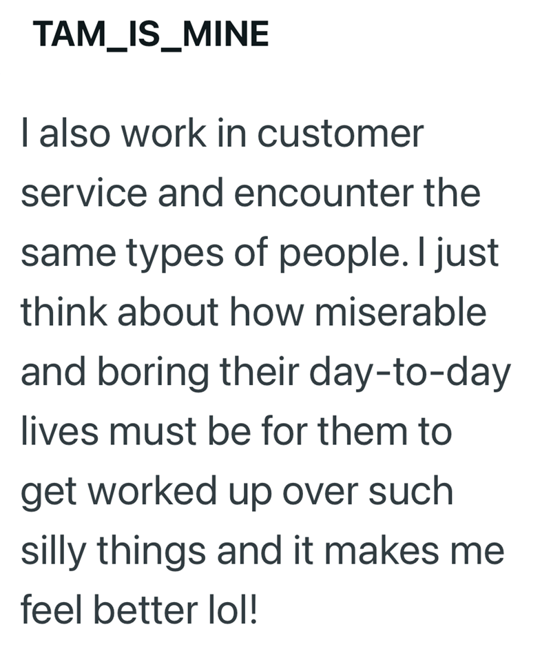 TAM_IS_MINE I also work in customer service and encounter the same types of people. I just think about how miserable and boring their day-to-day lives must be for them to get worked up over such silly things and it makes me feel better lol!