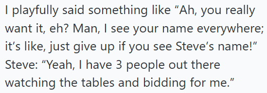 I playfully said something like "Ah, you really want it, eh? Man, I see your name everywhere; it's like, just give up if you see Steve's name!" Steve: "Yeah, I have 3 people out there watching the tables and bidding for me."