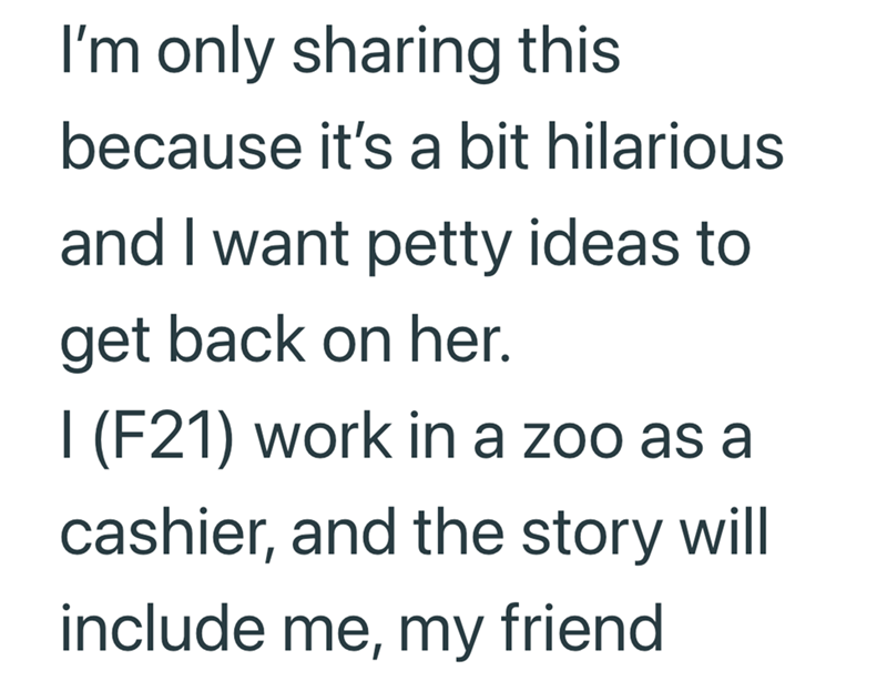 I'm only sharing this because it's a bit hilarious and I want petty ideas to get back on her. I (F21) work in a zoo as a cashier, and the story will include me, my friend
