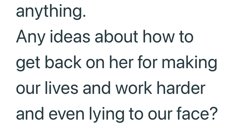 anything. Any ideas about how to get back on her for making our lives and work harder and even lying to our face?