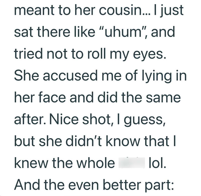 meant to her cousin... I just sat there like "uhum", and tried not to roll my eyes. She accused me of lying in her face and did the same after. Nice shot, I guess, but she didn't know that I knew the whole lol. And the even better part: