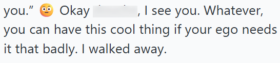 you." Okay I see you. Whatever, you can have this cool thing if your ego needs it that badly. I walked away.
