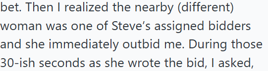 bet. Then I realized the nearby (different) woman was one of Steve's assigned bidders and she immediately outbid me. During those 30-ish seconds as she wrote the bid, I asked,