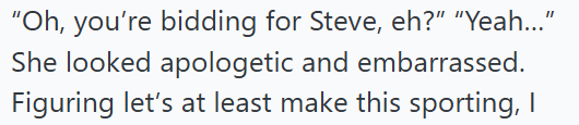 "Oh, you're bidding for Steve, eh?" "Yeah..." She looked apologetic and embarrassed. Figuring let's at least make this sporting, I