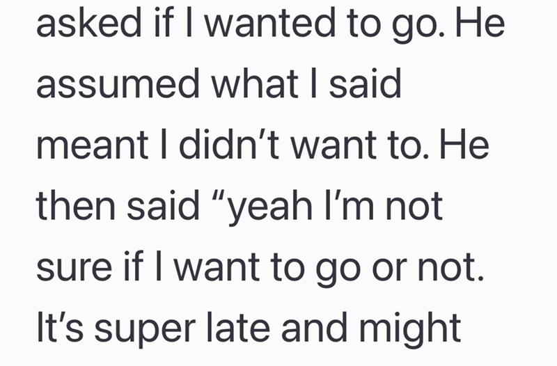 asked if I wanted to go. He assumed what I said meant I didn't want to. He then said "yeah I'm not sure if I want to go or not. It's super late and might