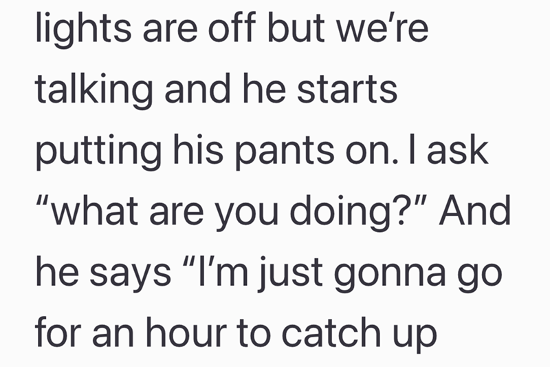 lights are off but we're talking and he starts putting his pants on. I ask "what are you doing?" And he says "I'm just gonna go for an hour to catch up