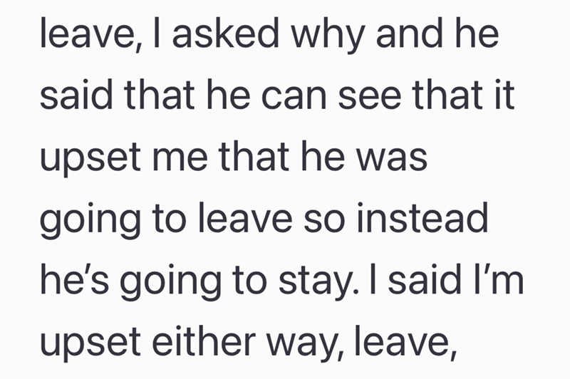 leave, I asked why and he said that he can see that it upset me that he was going to leave so instead he's going to stay. I said I'm upset either way, leave,