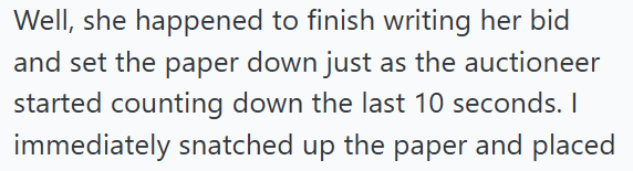 Well, she happened to finish writing her bid and set the paper down just as the auctioneer started counting down the last 10 seconds. I immediately snatched up the paper and placed