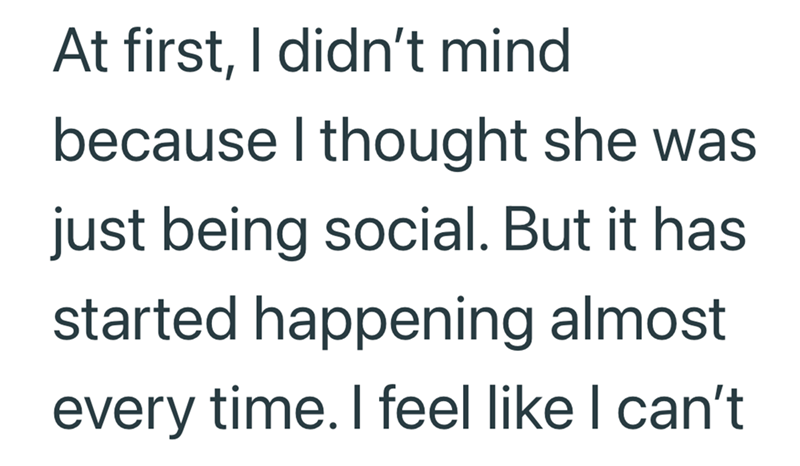 At first, I didn't mind because I thought she was just being social. But it has started happening almost every time. I feel like I can't