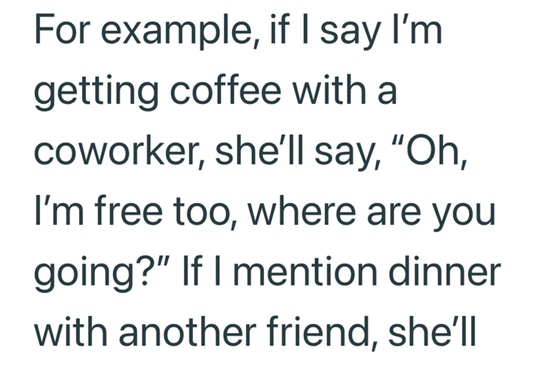 For example, if I say I'm getting coffee with a coworker, she'll say, "Oh, I'm free too, where are you going?" If I mention dinner with another friend, she'll