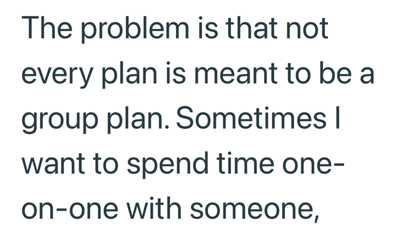 The problem is that not every plan is meant to be a group plan. Sometimes I want to spend time one- on-one with someone,