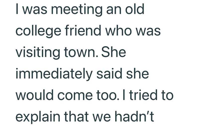 I was meeting an old college friend who was visiting town. She immediately said she would come too. I tried to explain that we hadn't