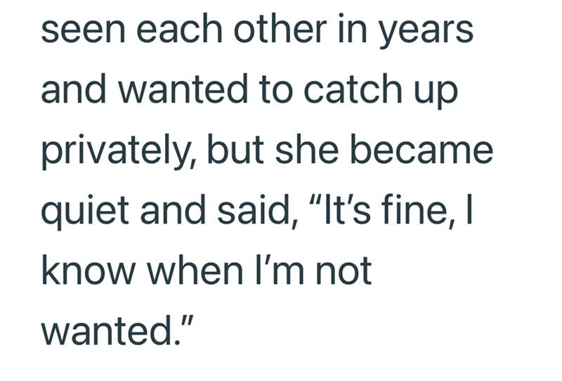 seen each other in years and wanted to catch up privately, but she became quiet and said, “It's fine, I know when I'm not wanted."
