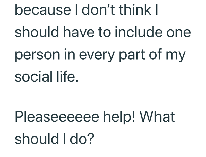 because I don't think I should have to include one person in every part of my social life. Pleaseeeeee help! What should I do?