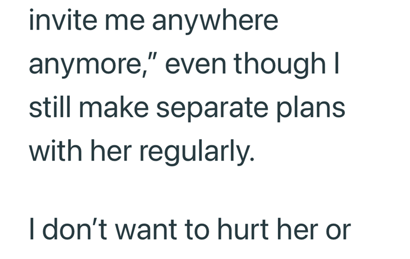 invite me anywhere anymore," even though I still make separate plans with her regularly. I don't want to hurt her or