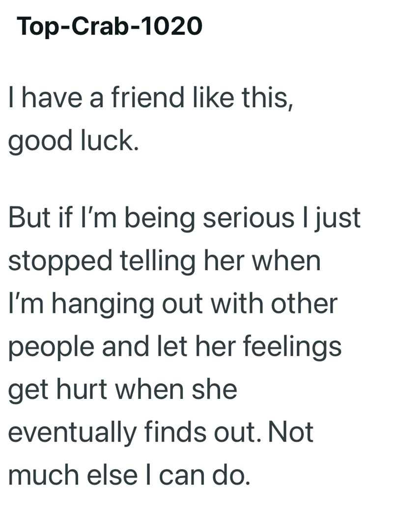 Top-Crab-1020 I have a friend like this, good luck. But if I'm being serious I just stopped telling her when I'm hanging out with other people and let her feelings get hurt when she eventually finds out. Not much else I can do.
