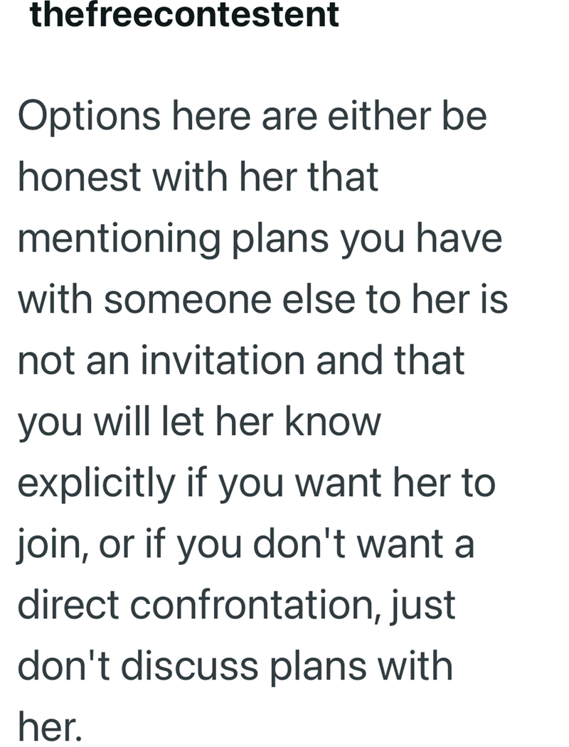 thefreecontestent Options here are either be honest with her that mentioning plans you have with someone else to her is not an invitation and that you will let her know explicitly if you want her to join, or if you don't want a direct confrontation, just don't discuss plans with her.