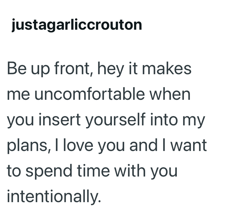 justagarliccrouton Be up front, hey it makes me uncomfortable when you insert yourself into my plans, I love you and I want to spend time with you intentionally.