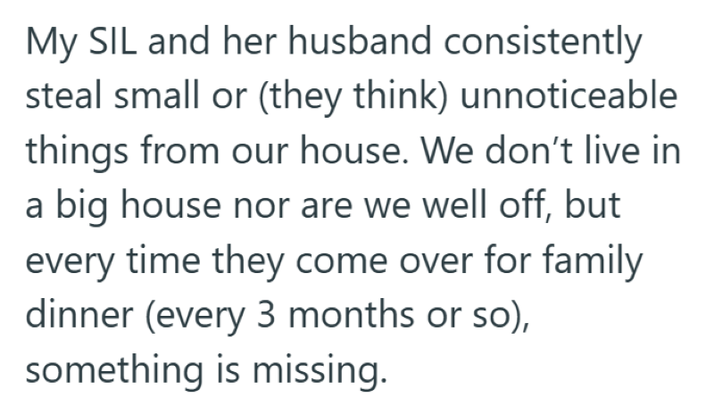 My SIL and her husband consistently steal small or (they think) unnoticeable things from our house. We don't live in a big house nor are we well off, but every time they come over for family dinner (every 3 months or so), something is missing.