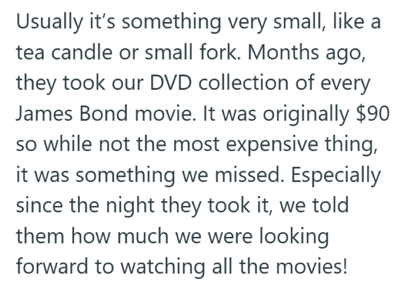 Usually it's something very small, like a tea candle or small fork. Months ago, they took our DVD collection of every James Bond movie. It was originally $90 so while not the most expensive thing, it was something we missed. Especially since the night they took it, we told them how much we were looking forward to watching all the movies!