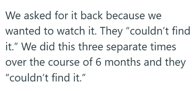We asked for it back because we wanted to watch it. They "couldn't find it." We did this three separate times over the course of 6 months and they "couldn't find it."