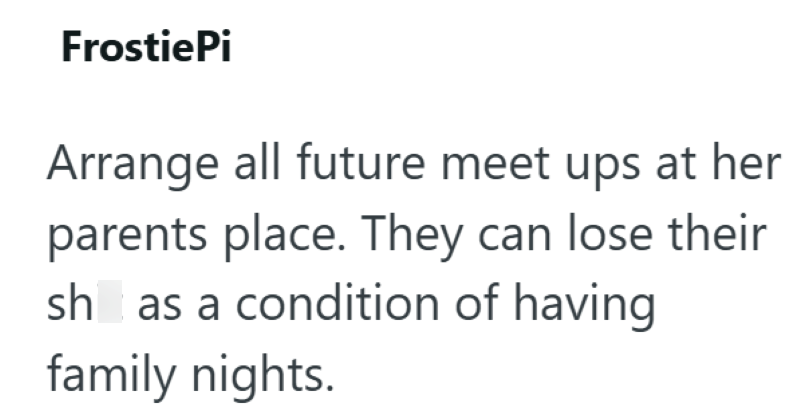 FrostiePi Arrange all future meet ups at her parents place. They can lose their sh as a condition of having family nights.