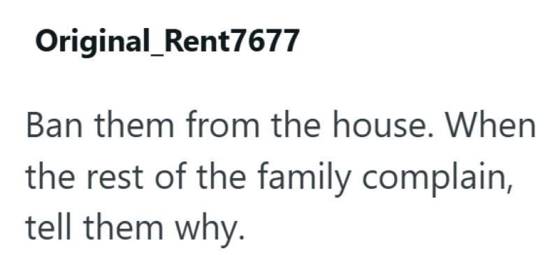 Original_Rent7677 Ban them from the house. When the rest of the family complain, tell them why.