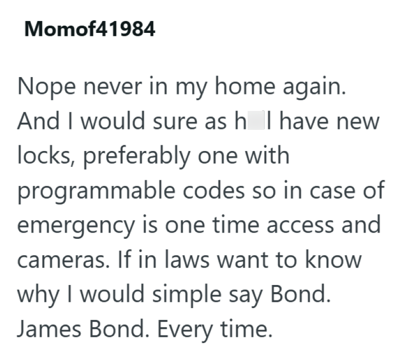 Momof41984 Nope never in my home again. And I would sure as h I have new locks, preferably one with programmable codes so in case of emergency is one time access and cameras. If in laws want to know why I would simple say Bond. James Bond. Every time.