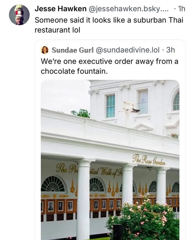 • Jesse Hawken @jessehawken.bsky.... 1h Someone said it looks like a suburban Thai restaurant lol Sundae Gurl @sundaedivine.lol ⚫ 3h We're one executive order away from a chocolate fountain. The Prodial Walk of F The Rose Garden