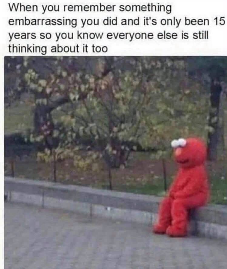 When you remember something embarrassing you did and it's only been 15 years so you know everyone else is still thinking about it too