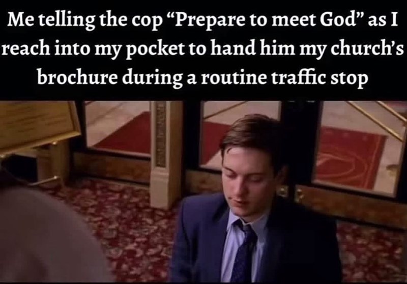 Me telling the cop "Prepare to meet God" as I reach into my pocket to hand him my church's brochure during a routine traffic stop