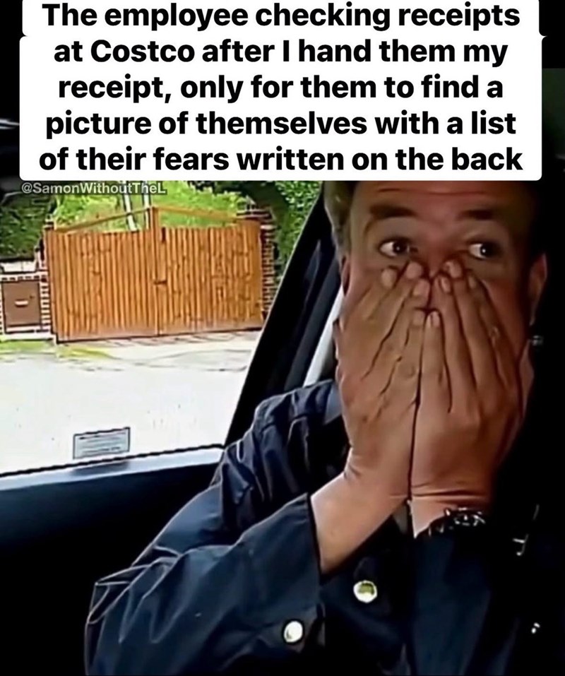 The employee checking receipts at Costco after I hand them my receipt, only for them to find a picture of themselves with a list of their fears written on the back @SamonWithoutTheL