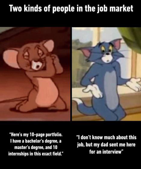 Two kinds of people in the job market "Here's my 10-page portfolio. I have a bachelor's degree, a master's degree, and 10 internships in this exact field." "I don't know much about this job, but my dad sent me here for an interview"