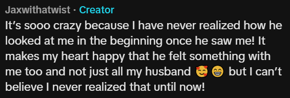 Jaxwithatwist - Creator It's sooo crazy because I have never realized how he looked at me in the beginning once he saw me! It makes my heart happy that he felt something with me too and not just all my husband believe I never realized that until now! but I can't