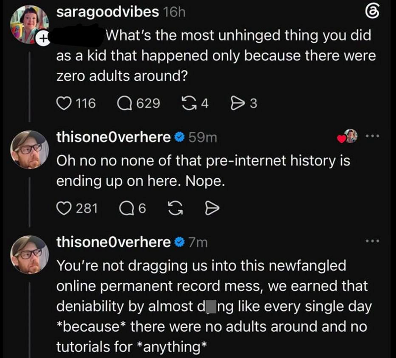+ saragoodvibes 16h 6 What's the most unhinged thing you did as a kid that happened only because there were zero adults around? 116 629 4 3 116 thisoneOverhere ❤ 59m Oh no no none of that pre-internet history is ending up on here. Nope. 281 6 G D thisoneOverhere 7m You're not dragging us into this newfangled online permanent record mess, we earned that deniability by almost dong like every single day *because* there were no adults around and no tutorials for *anything*