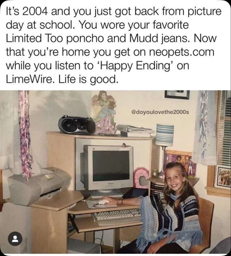 It's 2004 and you just got back from picture day at school. You wore your favorite Limited Too poncho and Mudd jeans. Now that you're home you get on neopets.com while you listen to 'Happy Ending' on LimeWire. Life is good. @doyoulovethe 2000s
