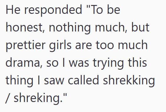 He responded "To be honest, nothing much, but prettier girls are too much drama, so I was trying this thing I saw called shrekking / shreking."