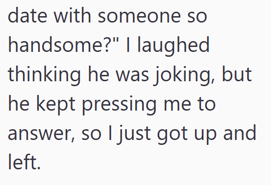 date with someone so handsome?" I laughed thinking he was joking, but he kept pressing me to answer, so I just got up and left.
