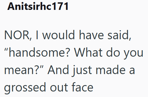 Anitsirhc171 NOR, I would have said, "handsome? What do you mean?” And just made a grossed out face